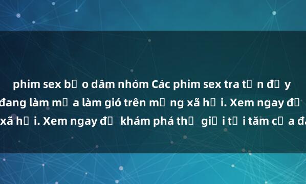 phim sex bạo dâm nhóm Các phim sex tra tấn đầy kịch tính và hấp dẫn đang làm mưa làm gió trên mạng xã hội. Xem ngay để khám phá thế giới tối tăm của đam mê!