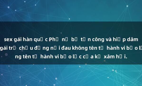 sex gái hàn quốc Phụ nữ bị tấn công và hiếp dâm dã man: Nạn nhân gái trẻ chịu đựng nỗi đau không tên từ hành vi bạo lực của kẻ xâm hại.