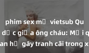 phim sex mỹ vietsub Quan hệ tình dục giữa ông cháu: Mối quan hệ gây tranh cãi trong xã hội hiện nay