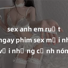 sex anh em ruột Xem ngay phim sex mới nhất với những cảnh nóng hổi không thể bỏ lỡ! Cơ hội tận hưởng những khoảnh khắc đầy kích thích ngay hôm nay!