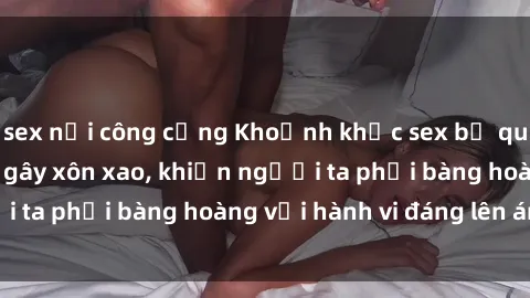 sex nơi công cộng Khoảnh khắc sex bị quay lén trong toilet gây xôn xao, khiến người ta phải bàng hoàng với hành vi đáng lên án này.
