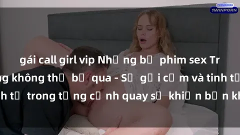 gái call girl vip Những bộ phim sex Trung Quốc nổi tiếng không thể bỏ qua - Sự gợi cảm và tinh tế trong từng cảnh quay sẽ khiến bạn không thể rời mắt!