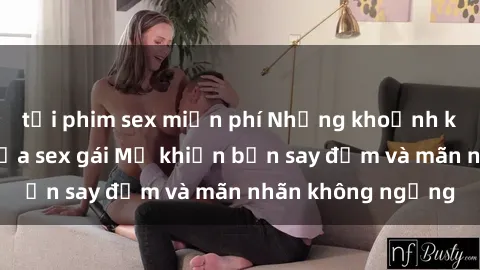tải phim sex miễn phí Những khoảnh khắc nóng bỏng của sex gái Mỹ khiến bạn say đắm và mãn nhãn không ngừng
