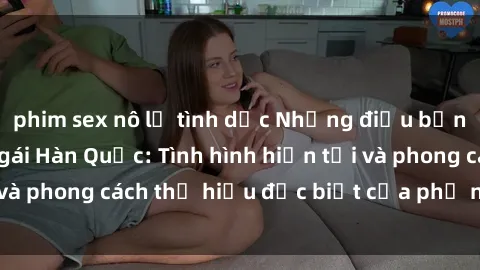 phim sex nô lệ tình dục Những điều bạn cần biết về sex gái Hàn Quốc: Tình hình hiện tại và phong cách thị hiếu đặc biệt của phụ nữ Hàn Quốc
