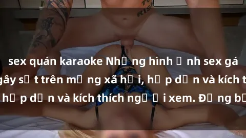 sex quán karaoke Những hình ảnh sex gái Việt không che gây sốt trên mạng xã hội, hấp dẫn và kích thích người xem. Đừng bỏ lỡ!