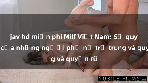 jav hd miễn phí Milf Việt Nam: Sự quyến rũ của những người phụ nữ trẻ trung và quyến rũ