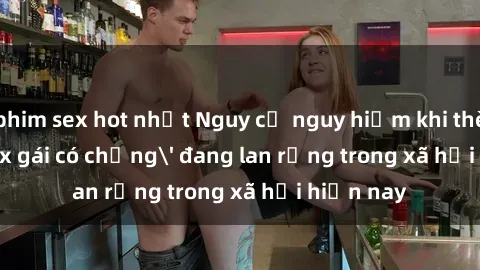 phim sex hot nhất Nguy cơ nguy hiểm khi thèm lúc 'sex gái có chồng' đang lan rộng trong xã hội hiện nay