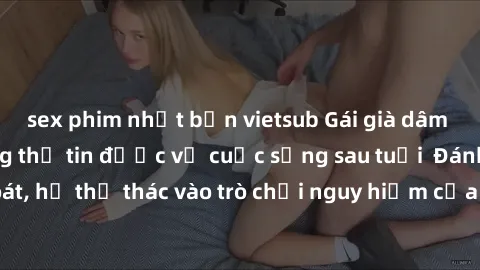 sex phim nhật bản vietsub Gái già dâm đãng: Bí mật không thể tin được về cuộc sống sau tuổi  Đánh mất kiểm soát, họ thả thác vào trò chơi nguy hiểm của đam mê và sự khao khát mãnh liệt.