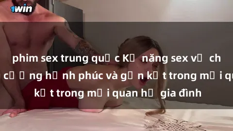 phim sex trung quốc Kỹ năng sex vợ chồng: Cách tăng cường hạnh phúc và gắn kết trong mối quan hệ gia đình
