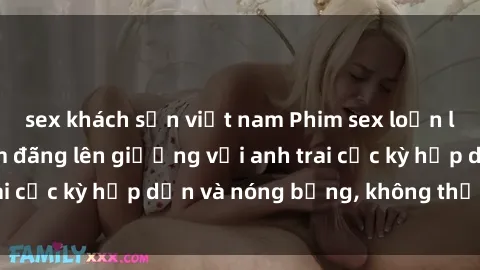 sex khách sạn việt nam Phim sex loạn luân: Cô em gái dâm đãng lên giường với anh trai cực kỳ hấp dẫn và nóng bỏng, không thể bỏ lỡ!