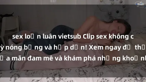 sex loạn luân vietsub Clip sex không che mới nhất - Cực kỳ nóng bỏng và hấp dẫn! Xem ngay để thỏa mãn đam mê và khám phá những khoảnh khắc đầy kích thích!