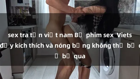 sex tra tấn việt nam Bộ phim sex  Vietsub đầy kích thích và nóng bỏng không thể bỏ qua