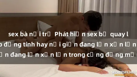 sex bà nội trợ Phát hiện sex bị quay lén: Nguy cơ lộ clip đồng tính hay nổi giận đang lộn xộn lớn trong cộng đồng mạng