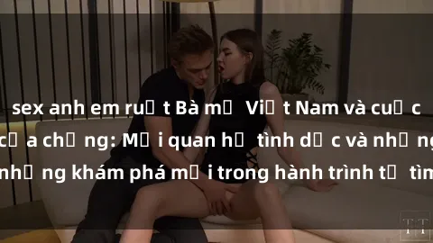 sex anh em ruột Bà mẹ Việt Nam và cuộc sống sau cái chết của chồng: Mối quan hệ tình dục và những khám phá mới trong hành trình tự tìm lại hạnh phúc.