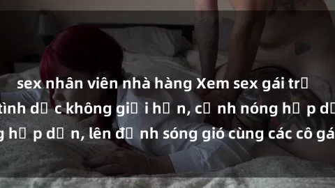 sex nhân viên nhà hàng Xem sex gái trẻ không che: Đam mê tình dục không giới hạn, cảnh nóng hấp dẫn, lên đỉnh sóng gió cùng các cô gái trẻ xinh đẹp.