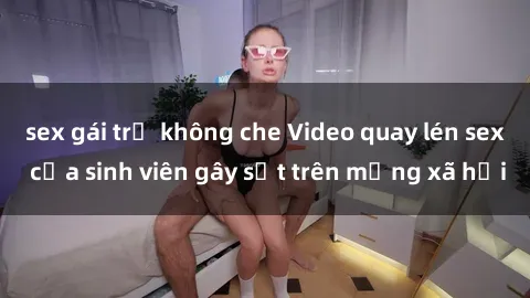 sex gái trẻ không che Video quay lén sex của sinh viên gây sốt trên mạng xã hội