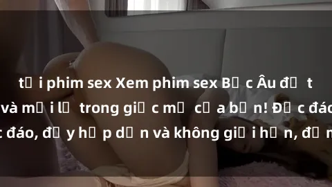 tải phim sex Xem phim sex Bắc Âu để trải nghiệm cái lạ và mới lạ trong giấc mơ của bạn! Độc đáo, đầy hấp dẫn và không giới hạn, đảm bảo bạn sẽ thích!