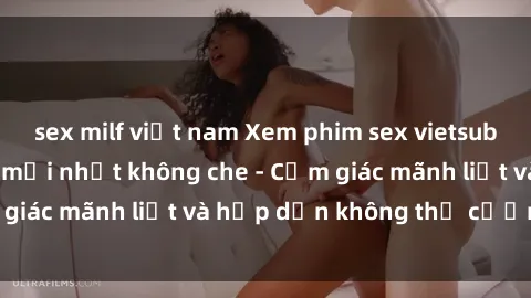 sex milf việt nam Xem phim sex vietsub cực đã, đỉnh cao mới nhất không che - Cảm giác mãnh liệt và hấp dẫn không thể cưỡng lại