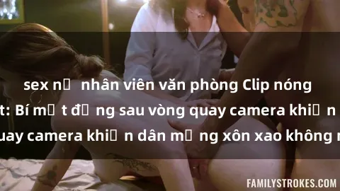 sex nữ nhân viên văn phòng Clip nóng phòng tắm gây sốt: Bí mật đằng sau vòng quay camera khiến dân mạng xôn xao không ngớt