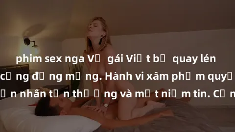 phim sex nga Vụ gái Việt bị quay lén gây phẫn nộ trong cộng đồng mạng. Hành vi xâm phạm quyền riêng tư khiến nạn nhân tổn thương và mất niềm tin. Cần tăng cường phòng ngừa và xử lý nghiêm các trường h