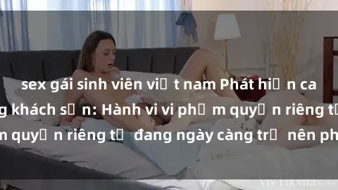 sex gái sinh viên việt nam Phát hiện camera quay lén trong khách sạn: Hành vi vi phạm quyền riêng tư đang ngày càng trở nên phổ biến