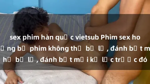 sex phim hàn quốc vietsub Phim sex hot nhất năm  Top những bộ phim không thể bỏ lỡ, đánh bật mọi kỷ lục trước đó