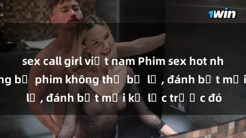 sex call girl việt nam Phim sex hot nhất năm  Top những bộ phim không thể bỏ lỡ, đánh bật mọi kỷ lục trước đó