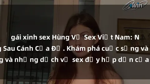 gái xinh sex Hùng Vỹ Sex Việt Nam: Những Bí Mật Đằng Sau Cánh Cửa Đỏ. Khám phá cuộc sống và những dịch vụ sex đầy hấp dẫn của người Việt Nam.