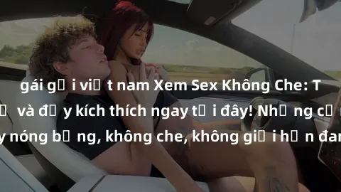 gái gọi việt nam Xem Sex Không Che: Trải nghiệm mới lạ và đầy kích thích ngay tại đây! Những cảnh quay nóng bỏng, không che, không giới hạn đang chờ đón bạn. Đừng bỏ lỡ!
