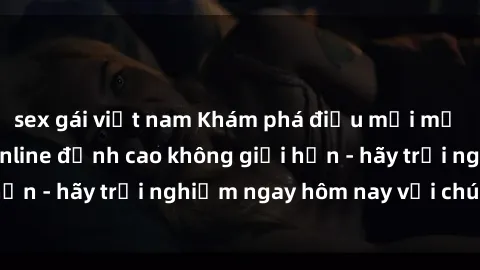 sex gái việt nam Khám phá điều mới mẻ với dịch vụ sex online đỉnh cao không giới hạn - hãy trải nghiệm ngay hôm nay với chúng tôi!