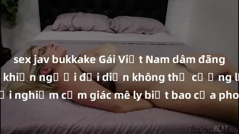 sex jav bukkake Gái Việt Nam dâm đãng làm tình say đắm, khiến người đối diện không thể cưỡng lại được. Hãy trải nghiệm cảm giác mê ly biết bao của phong cách yêu đương đậm chất dân tộc!