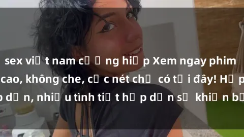 sex việt nam cưỡng hiếp Xem ngay phim sex full HD đỉnh cao, không che, cực nét chỉ có tại đây! Hấp dẫn, nhiều tình tiết hấp dẫn sẽ khiến bạn thỏa mãn đắm say.