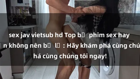 sex jav vietsub hd Top bộ phim sex hay nhất mà bạn không nên bỏ lỡ: Hãy khám phá cùng chúng tôi ngay!