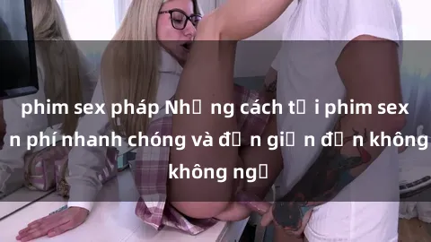phim sex pháp Những cách tải phim sex miễn phí nhanh chóng và đơn giản đến không ngờ