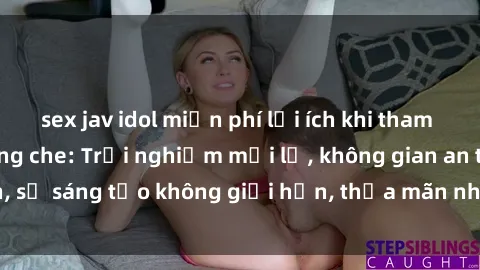 sex jav idol miễn phí lợi ích khi tham gia sex online không che: Trải nghiệm mới lạ, không gian an toàn, sự sáng tạo không giới hạn, thỏa mãn nhu cầu tình dục của bạn.