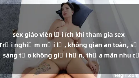 sex giáo viên lợi ích khi tham gia sex online không che: Trải nghiệm mới lạ, không gian an toàn, sự sáng tạo không giới hạn, thỏa mãn nhu cầu tình dục của bạn.