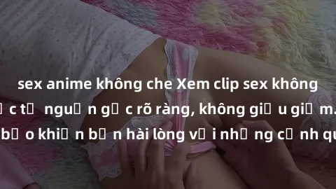 sex anime không che Xem clip sex không che mới - Nguồn gốc từ nguồn gốc rõ ràng, không giấu giếm. Đảm bảo khiến bạn hài lòng với những cảnh quay táo bạo và đầy kích thích.