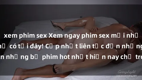 xem phim sex Xem ngay phim sex mới nhất, hấp dẫn nhất chỉ có tại đây! Cập nhật liên tục đến những bộ phim hot nhất hiện nay chỉ trong vài cú click!