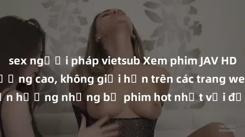 sex người pháp vietsub Xem phim JAV HD miễn phí chất lượng cao, không giới hạn trên các trang web uy tín. Yên tâm tận hưởng những bộ phim hot nhất với độ nét sắc sảo, đẹp mắt ngay tại nhà. Hãy trải ng