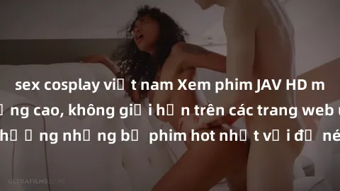 sex cosplay việt nam Xem phim JAV HD miễn phí chất lượng cao, không giới hạn trên các trang web uy tín. Yên tâm tận hưởng những bộ phim hot nhất với độ nét sắc sảo, đẹp mắt ngay tại nhà. Hãy trải nghi