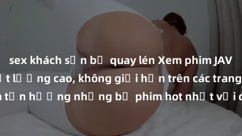 sex khách sạn bị quay lén Xem phim JAV HD miễn phí chất lượng cao, không giới hạn trên các trang web uy tín. Yên tâm tận hưởng những bộ phim hot nhất với độ nét sắc sảo, đẹp mắt ngay tại nhà. Hãy trải