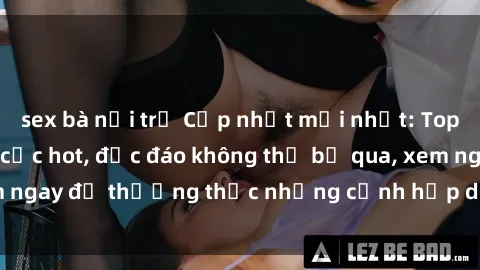 sex bà nội trợ Cập nhật mới nhất: Top phim JAV Vietsub cực hot, độc đáo không thể bỏ qua, xem ngay để thưởng thức những cảnh hấp dẫn và đầy kích thích!