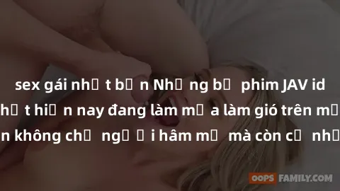 sex gái nhật bản Những bộ phim JAV idol không che hot nhất hiện nay đang làm mưa làm gió trên mạng, hấp dẫn không chỉ người hâm mộ mà còn cả những ai mới tìm hiểu về thể loại này!