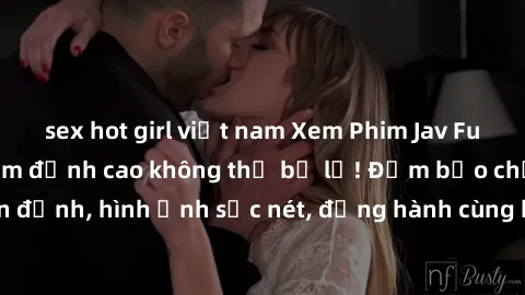 sex hot girl việt nam Xem Phim Jav Full HD: Những bộ phim đỉnh cao không thể bỏ lỡ! Đảm bảo chất lượng ổn định, hình ảnh sắc nét, đồng hành cùng bạn trong những giây phút thư giãn!