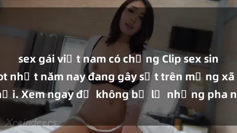 sex gái việt nam có chồng Clip sex sinh viên mới nhất hot nhất năm nay đang gây sốt trên mạng xã hội. Xem ngay để không bỏ lỡ những pha nóng không thể bỏ qua!