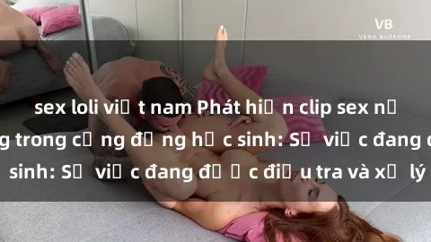 sex loli việt nam Phát hiện clip sex nữ sinh gây chấn động trong cộng đồng học sinh: Sự việc đang được điều tra và xử lý