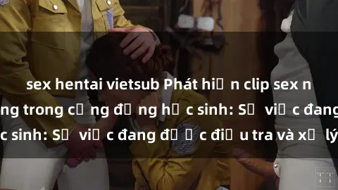 sex hentai vietsub Phát hiện clip sex nữ sinh gây chấn động trong cộng đồng học sinh: Sự việc đang được điều tra và xử lý