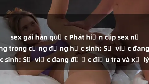 sex gái hàn quốc Phát hiện clip sex nữ sinh gây chấn động trong cộng đồng học sinh: Sự việc đang được điều tra và xử lý