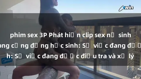 phim sex 3P Phát hiện clip sex nữ sinh gây chấn động trong cộng đồng học sinh: Sự việc đang được điều tra và xử lý