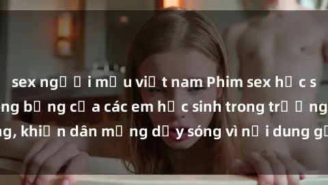 sex người mẫu việt nam Phim sex học sinh: Hành động nóng bỏng của các em học sinh trong trường, khiến dân mạng dậy sóng vì nội dung gợi cảm và kích thích.